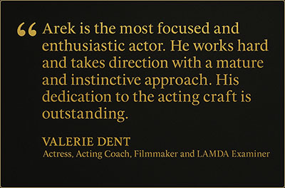 Testimonial quote from Valerie Dent, Actress, Acting Coach, Filmmaker, and LAMDA Examiner: “Arek is the most focused and enthusiastic actor he works hard and takes direction with a mature and instinctive approach. His dedication to the acting craft is outstanding.”